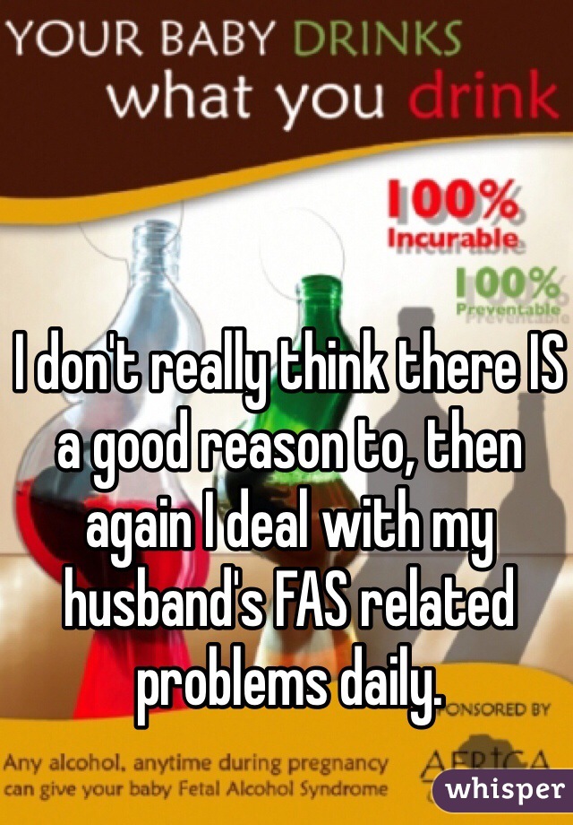 I don't really think there IS a good reason to, then again I deal with my husband's FAS related problems daily.