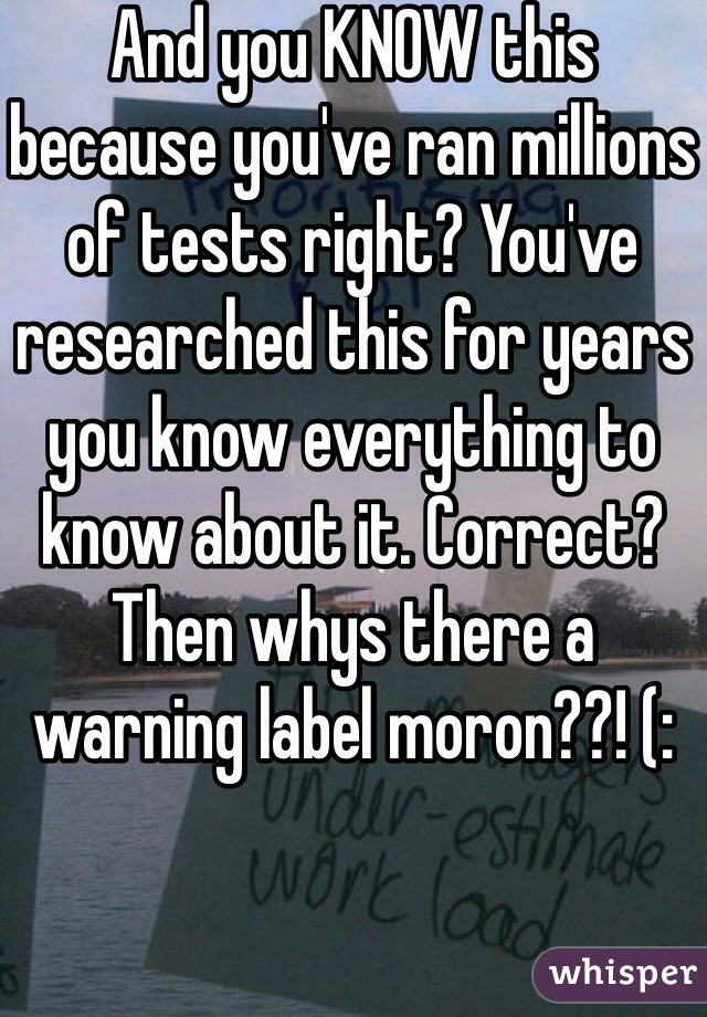 And you KNOW this because you've ran millions of tests right? You've researched this for years you know everything to know about it. Correct? Then whys there a warning label moron??! (: 