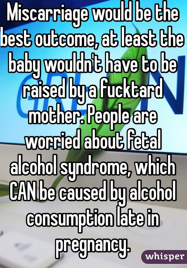 Miscarriage would be the best outcome, at least the baby wouldn't have to be raised by a fucktard mother. People are worried about fetal alcohol syndrome, which CAN be caused by alcohol consumption late in pregnancy.