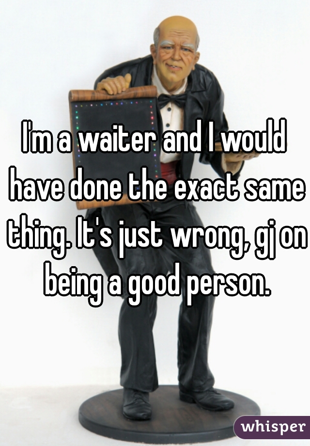 I'm a waiter and I would have done the exact same thing. It's just wrong, gj on being a good person.