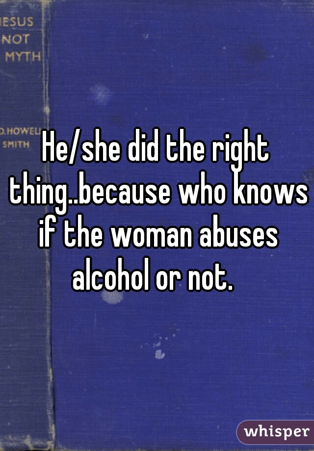 He/she did the right thing..because who knows if the woman abuses alcohol or not.  