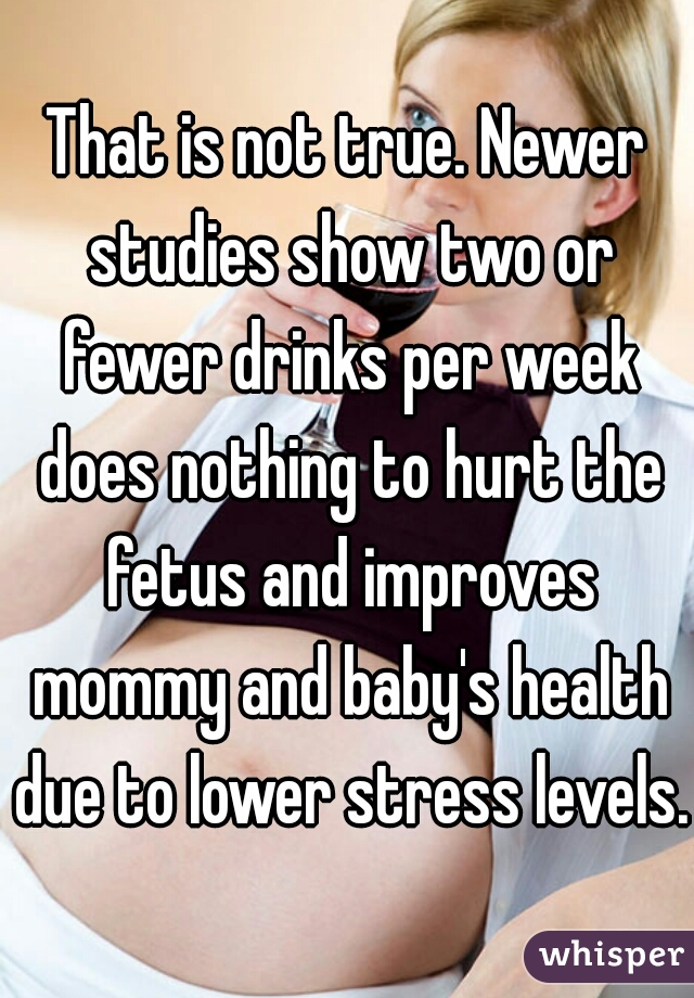 That is not true. Newer studies show two or fewer drinks per week does nothing to hurt the fetus and improves mommy and baby's health due to lower stress levels. 