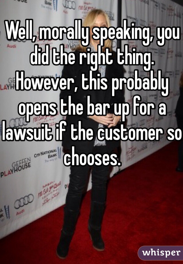 Well, morally speaking, you did the right thing. However, this probably opens the bar up for a lawsuit if the customer so chooses.