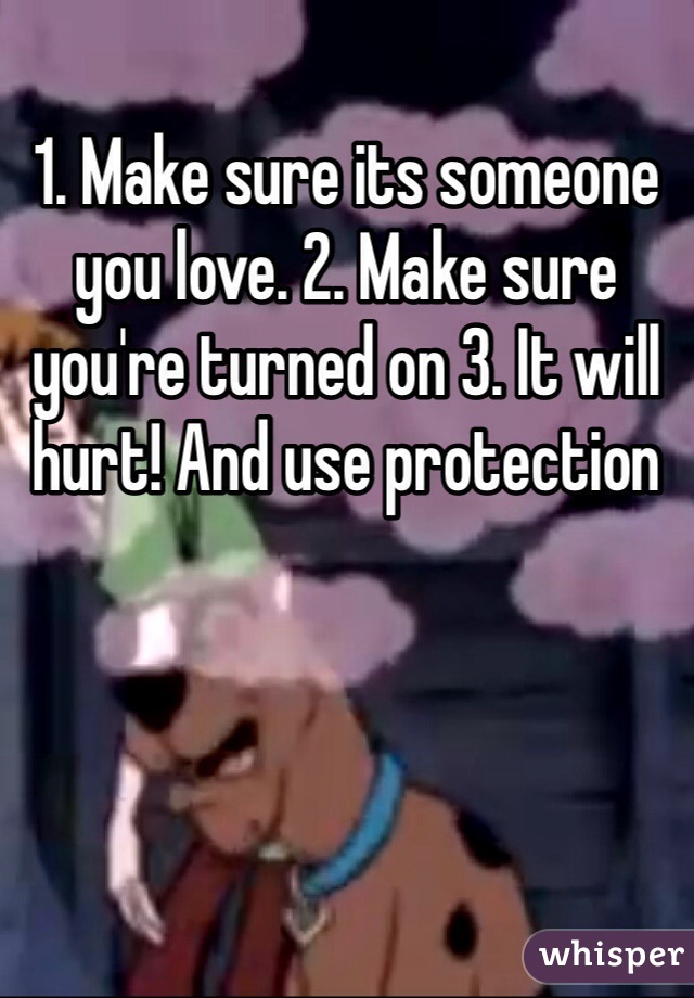 1. Make sure its someone you love. 2. Make sure you're turned on 3. It will hurt! And use protection 