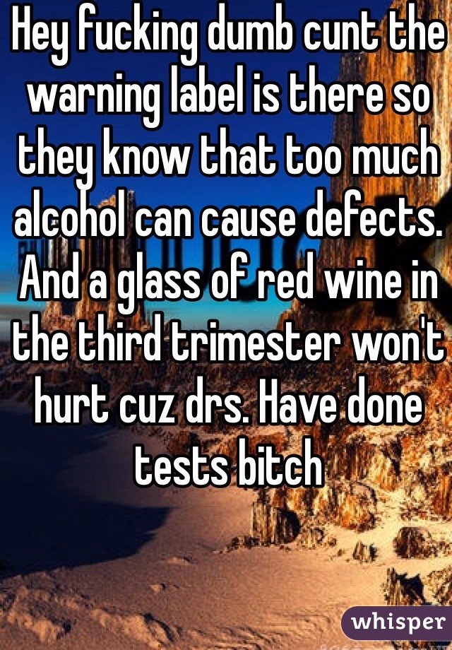 Hey fucking dumb cunt the warning label is there so they know that too much alcohol can cause defects. And a glass of red wine in the third trimester won't hurt cuz drs. Have done tests bitch