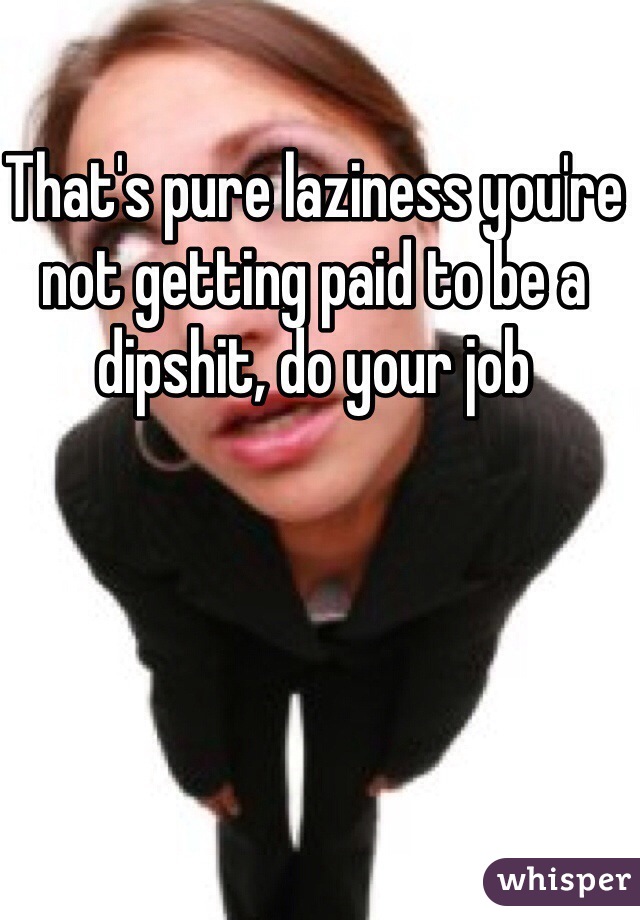 That's pure laziness you're not getting paid to be a dipshit, do your job