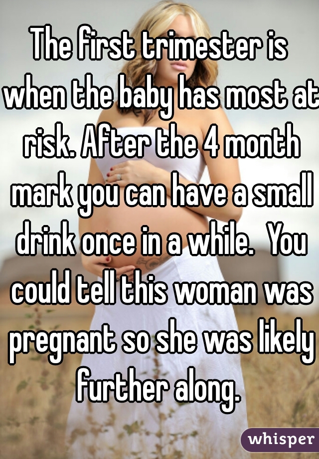 The first trimester is when the baby has most at risk. After the 4 month mark you can have a small drink once in a while.  You could tell this woman was pregnant so she was likely further along. 