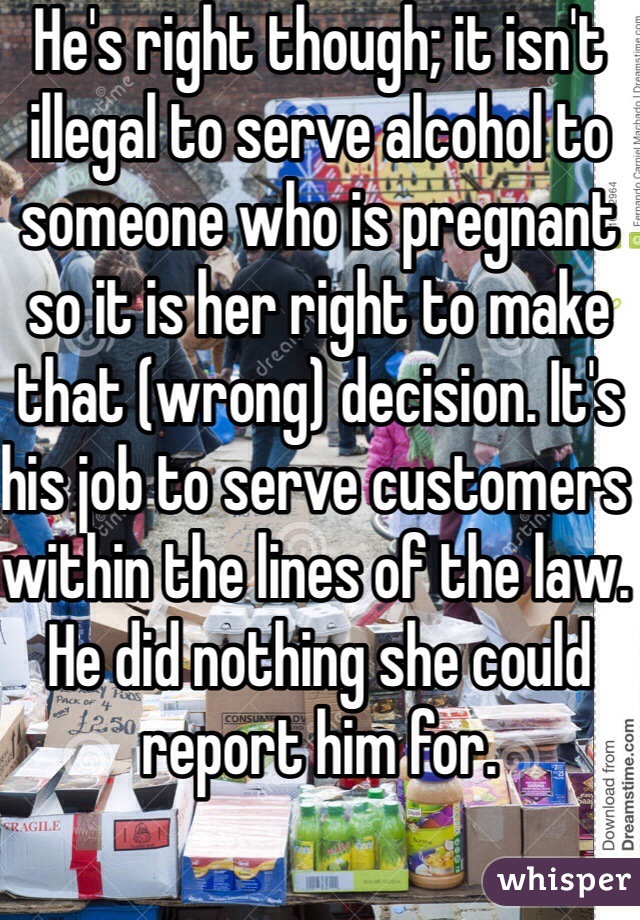 He's right though; it isn't illegal to serve alcohol to someone who is pregnant so it is her right to make that (wrong) decision. It's his job to serve customers within the lines of the law. He did nothing she could report him for. 