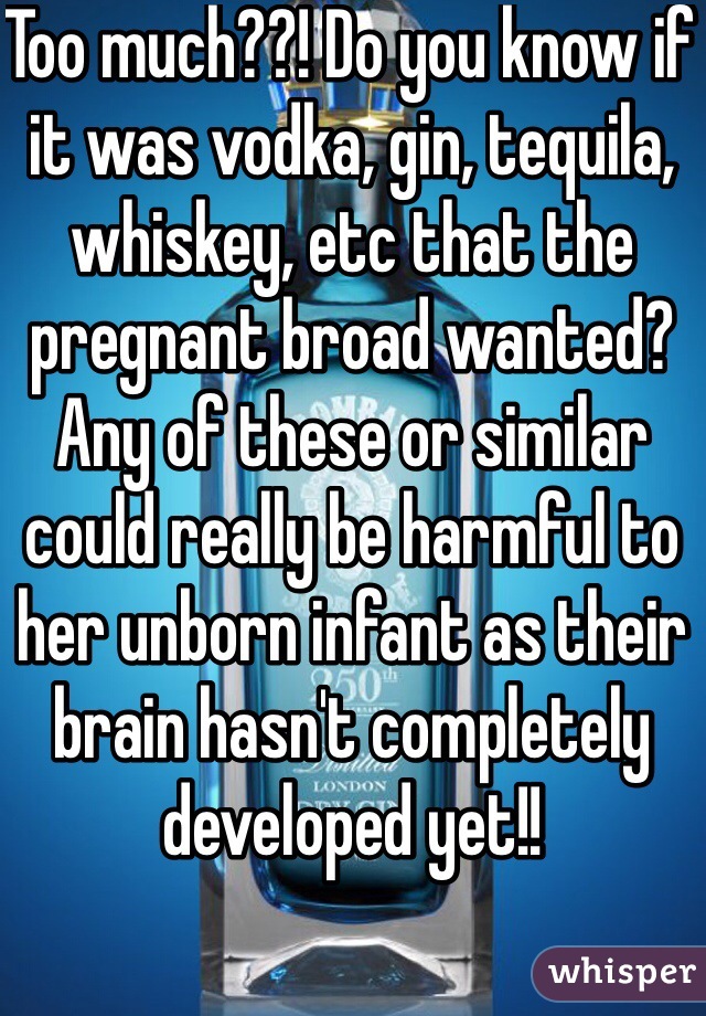 Too much??! Do you know if it was vodka, gin, tequila, whiskey, etc that the pregnant broad wanted? Any of these or similar could really be harmful to her unborn infant as their brain hasn't completely  developed yet!!