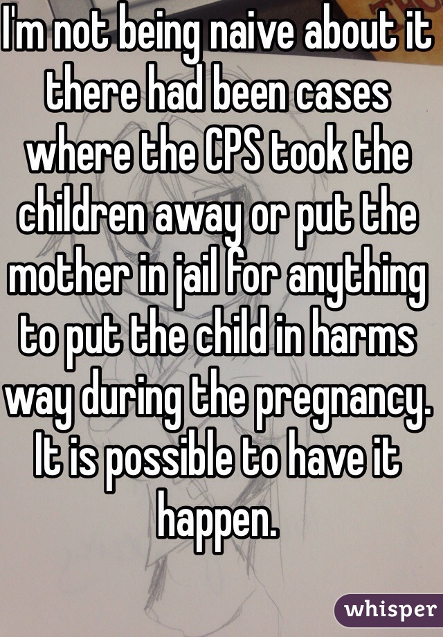 I'm not being naive about it there had been cases where the CPS took the children away or put the mother in jail for anything to put the child in harms way during the pregnancy. It is possible to have it happen.