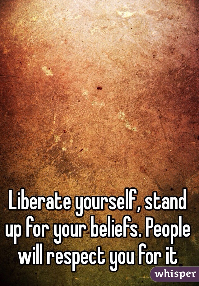 
Liberate yourself, stand up for your beliefs. People will respect you for it