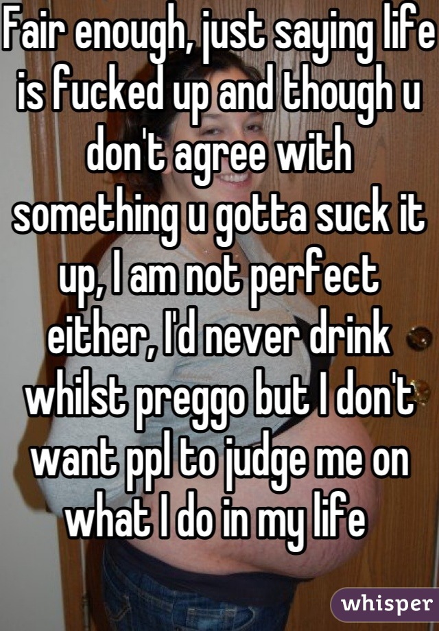 Fair enough, just saying life is fucked up and though u don't agree with something u gotta suck it up, I am not perfect either, I'd never drink whilst preggo but I don't want ppl to judge me on what I do in my life 