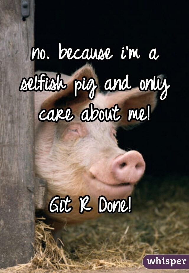 no. because i'm a
selfish pig and only
care about me!
    
    
Git R Done! 