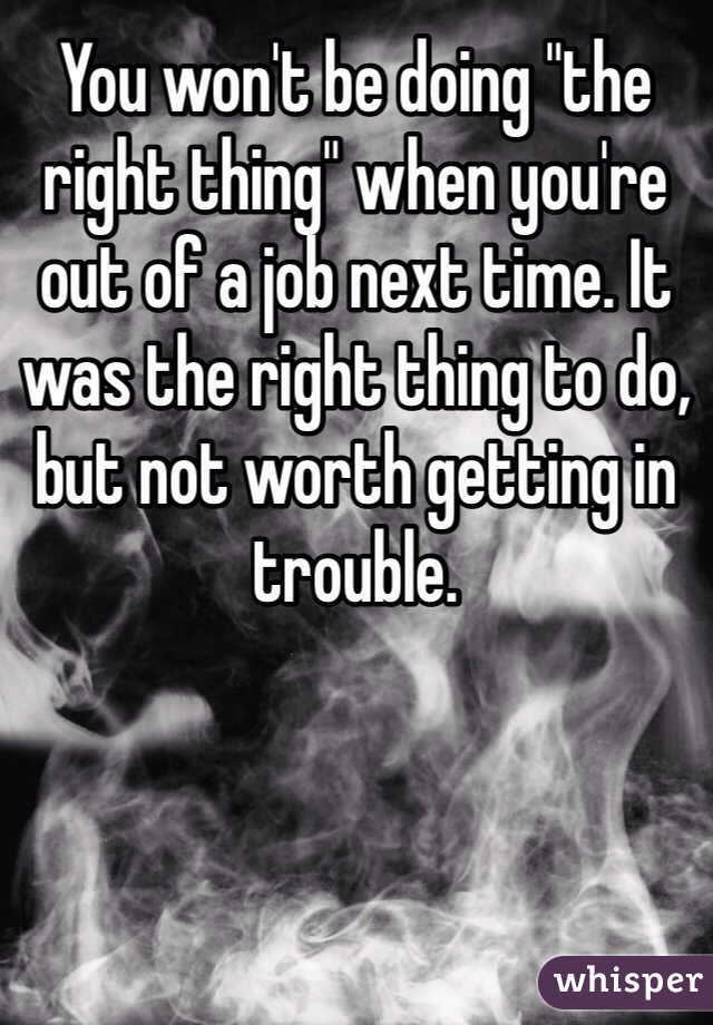 You won't be doing "the right thing" when you're out of a job next time. It was the right thing to do, but not worth getting in trouble.