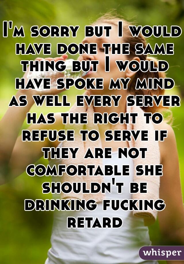 I'm sorry but I would have done the same thing but I would have spoke my mind as well every server has the right to refuse to serve if they are not comfortable she shouldn't be drinking fucking retard