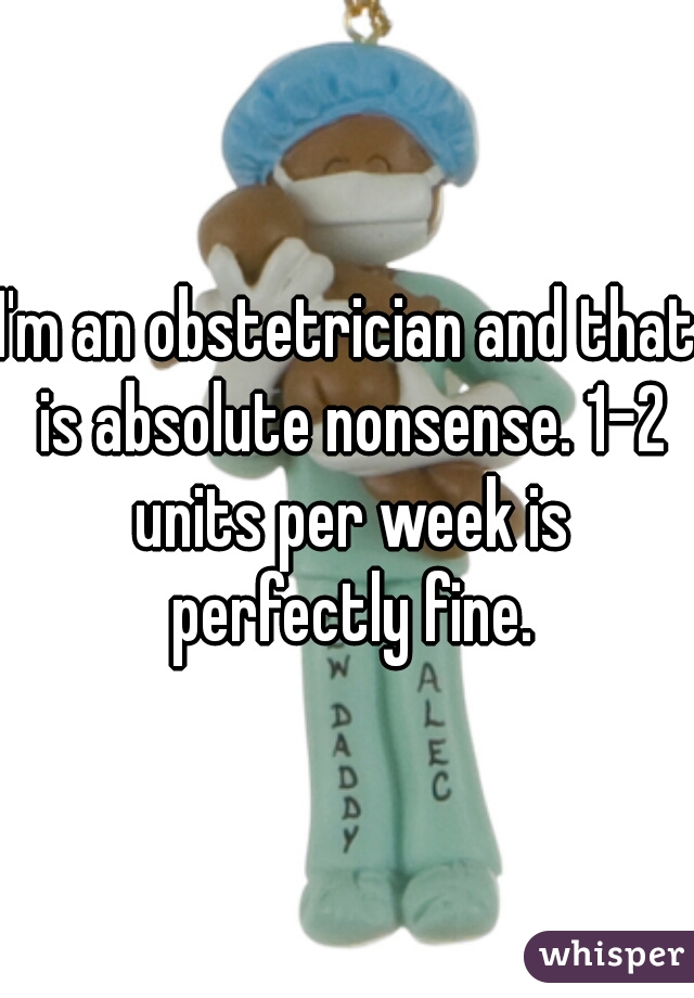 I'm an obstetrician and that is absolute nonsense. 1-2 units per week is perfectly fine.