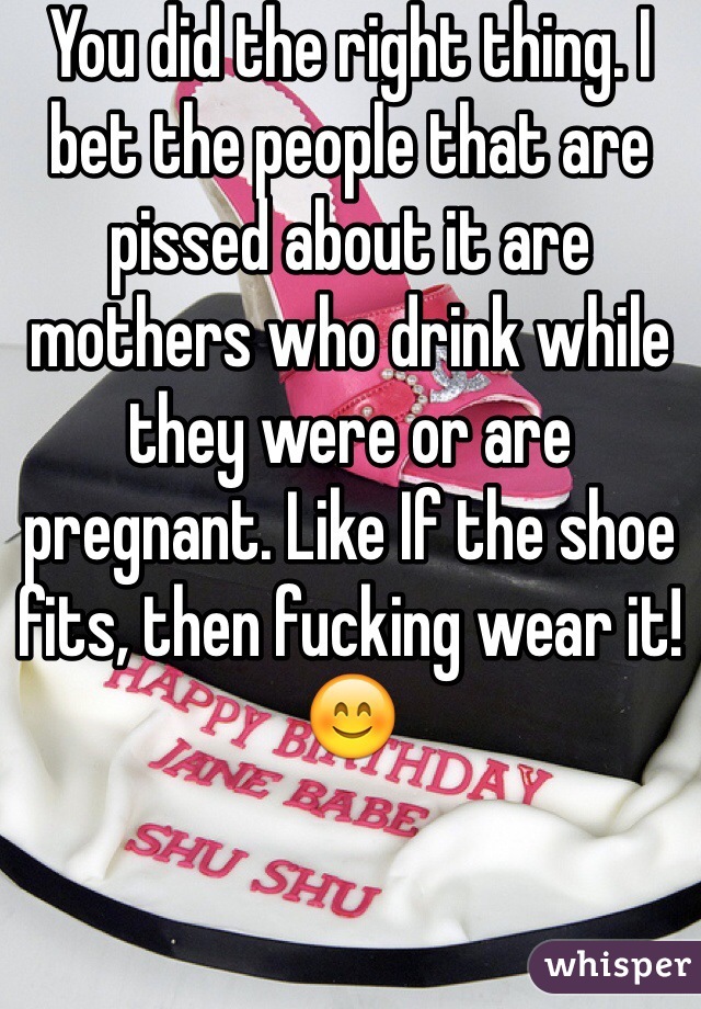 You did the right thing. I bet the people that are pissed about it are mothers who drink while they were or are pregnant. Like If the shoe fits, then fucking wear it! 😊