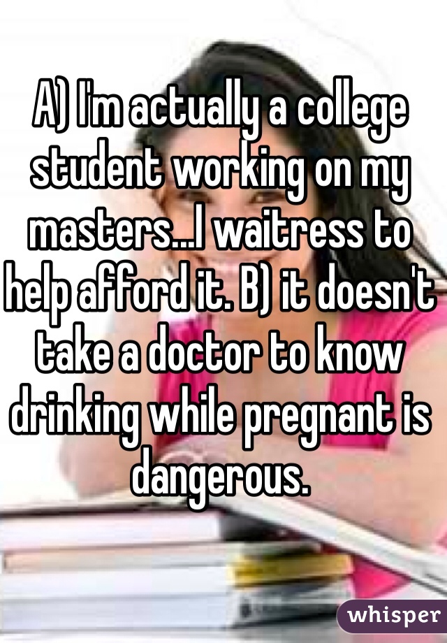 A) I'm actually a college student working on my masters...I waitress to help afford it. B) it doesn't take a doctor to know drinking while pregnant is dangerous. 