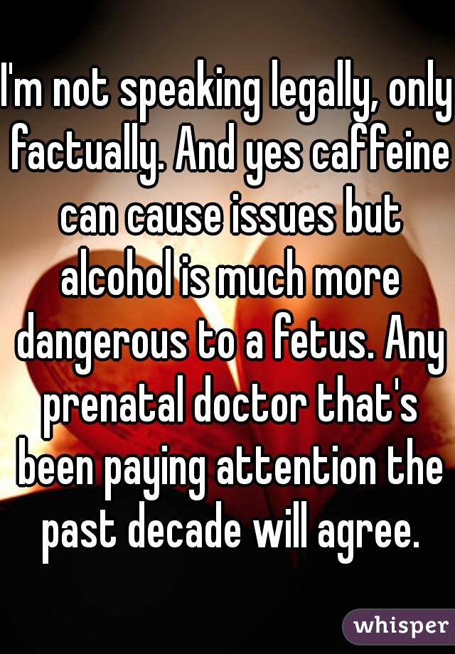 I'm not speaking legally, only factually. And yes caffeine can cause issues but alcohol is much more dangerous to a fetus. Any prenatal doctor that's been paying attention the past decade will agree.