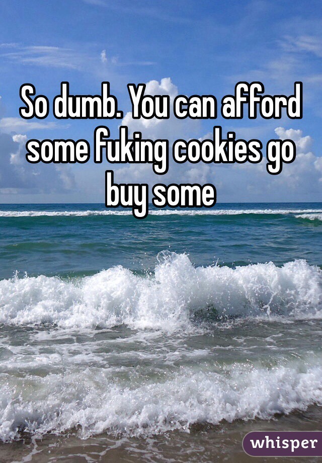 So dumb. You can afford some fuking cookies go buy some 