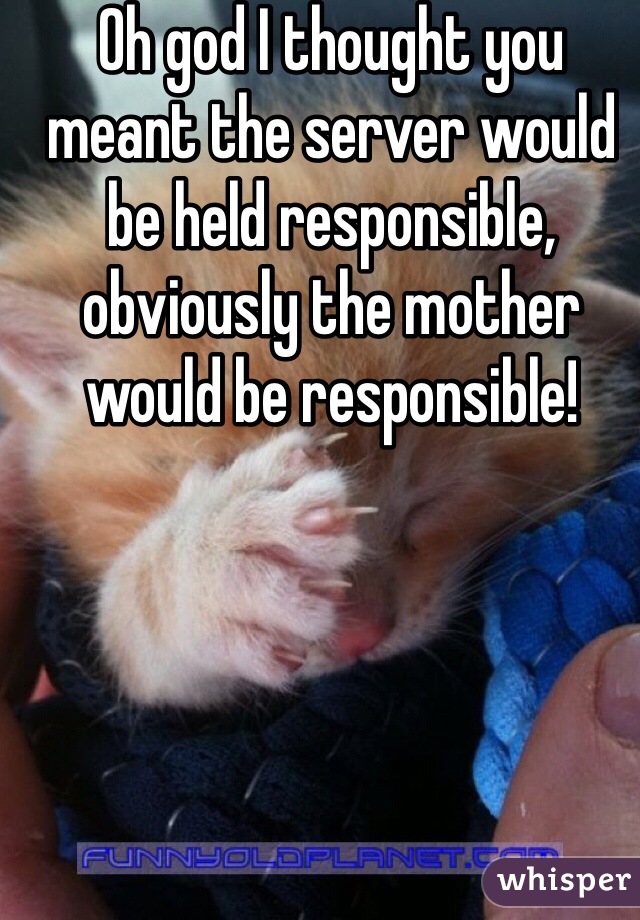 Oh god I thought you meant the server would be held responsible, obviously the mother would be responsible! 