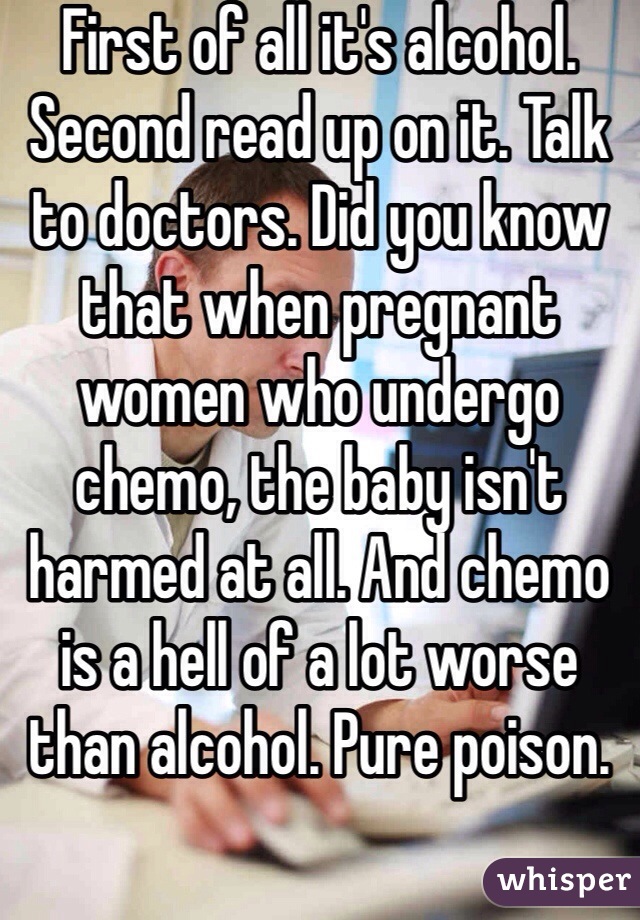 First of all it's alcohol. Second read up on it. Talk to doctors. Did you know that when pregnant women who undergo chemo, the baby isn't harmed at all. And chemo is a hell of a lot worse than alcohol. Pure poison. 