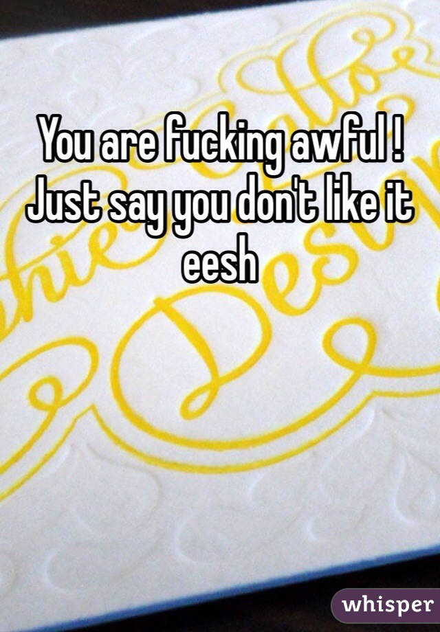 You are fucking awful ! Just say you don't like it eesh 