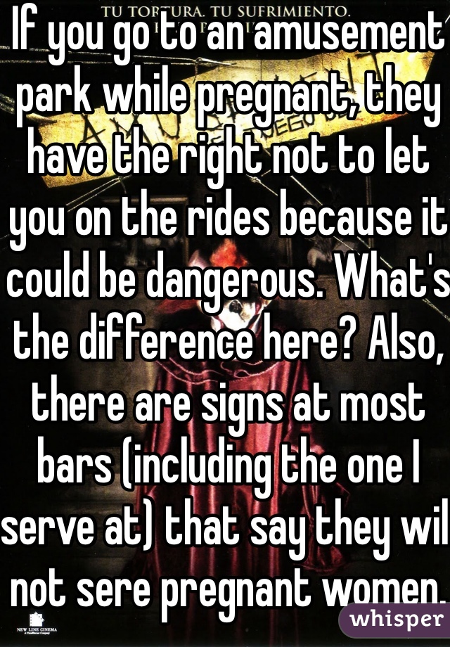 If you go to an amusement park while pregnant, they have the right not to let you on the rides because it could be dangerous. What's the difference here? Also, there are signs at most bars (including the one I serve at) that say they will not sere pregnant women. 