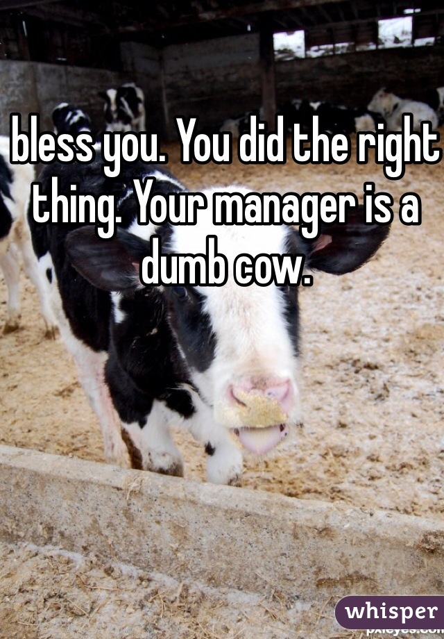 bless you. You did the right thing. Your manager is a dumb cow. 