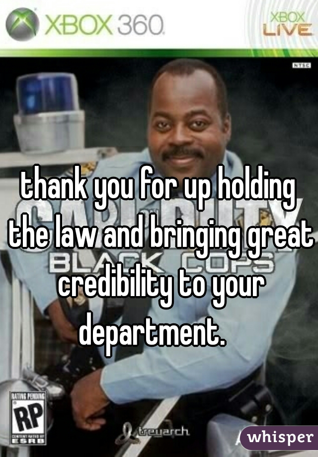 thank you for up holding the law and bringing great credibility to your department.   