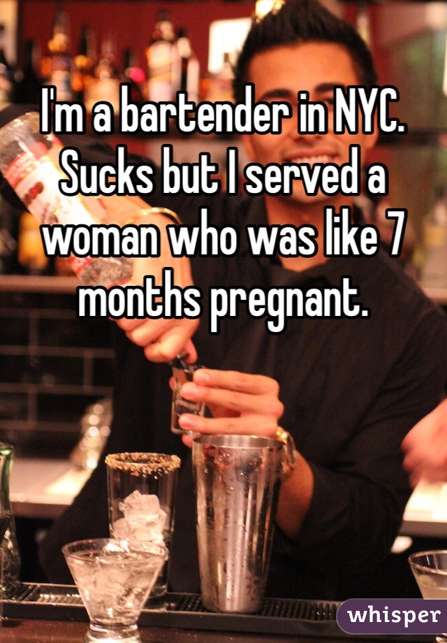 I'm a bartender in NYC. Sucks but I served a woman who was like 7 months pregnant. 