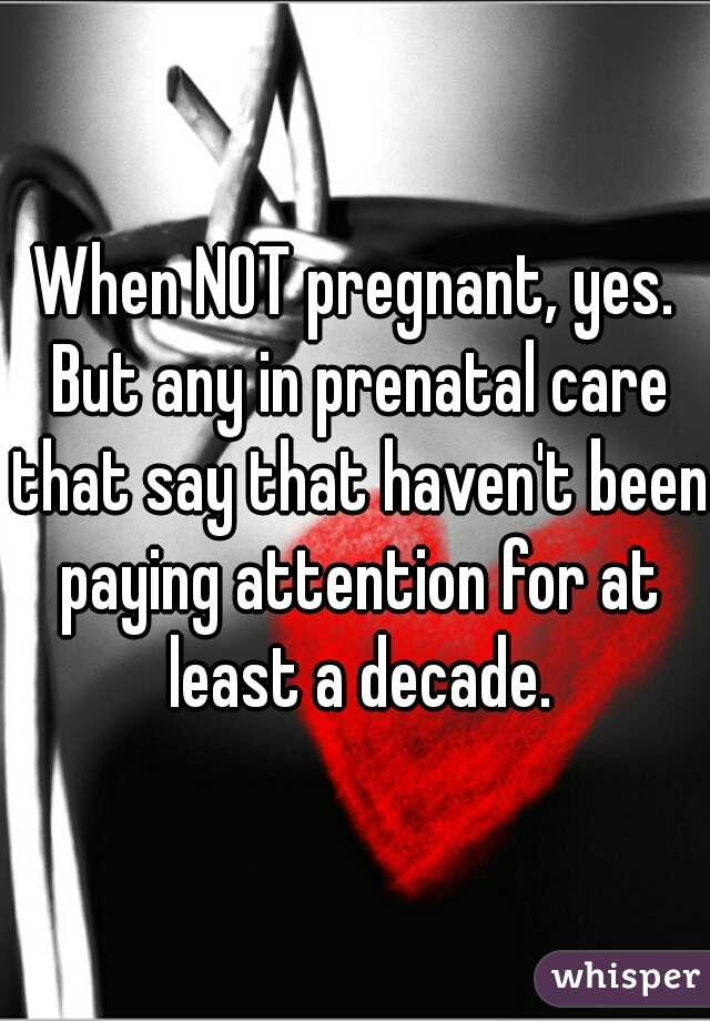 When NOT pregnant, yes. But any in prenatal care that say that haven't been paying attention for at least a decade.