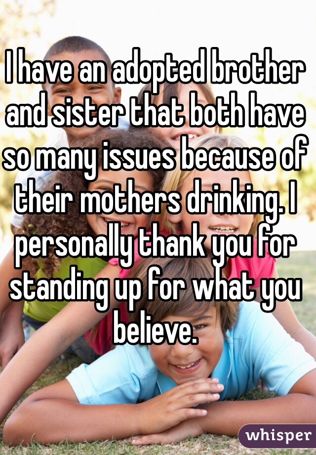 I have an adopted brother and sister that both have so many issues because of their mothers drinking. I personally thank you for standing up for what you believe.