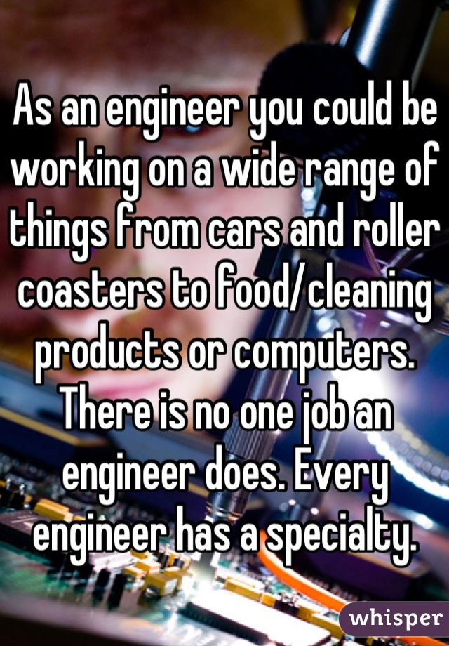 As an engineer you could be working on a wide range of things from cars and roller coasters to food/cleaning products or computers. There is no one job an engineer does. Every engineer has a specialty.