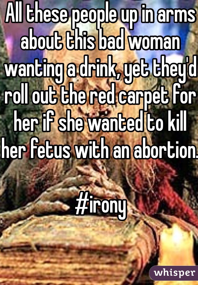 All these people up in arms about this bad woman wanting a drink, yet they'd roll out the red carpet for her if she wanted to kill her fetus with an abortion.

#irony