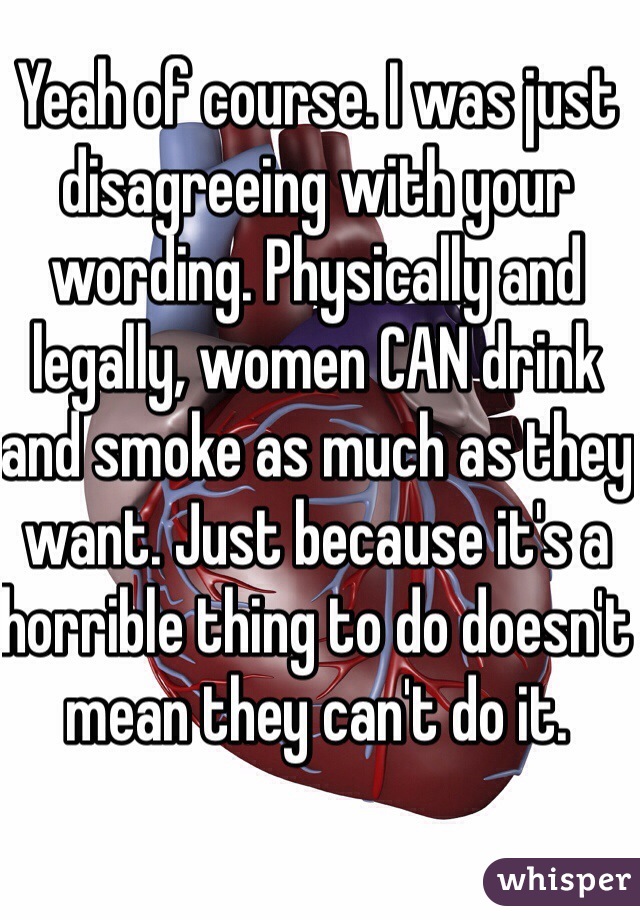 Yeah of course. I was just disagreeing with your wording. Physically and legally, women CAN drink and smoke as much as they want. Just because it's a horrible thing to do doesn't mean they can't do it. 