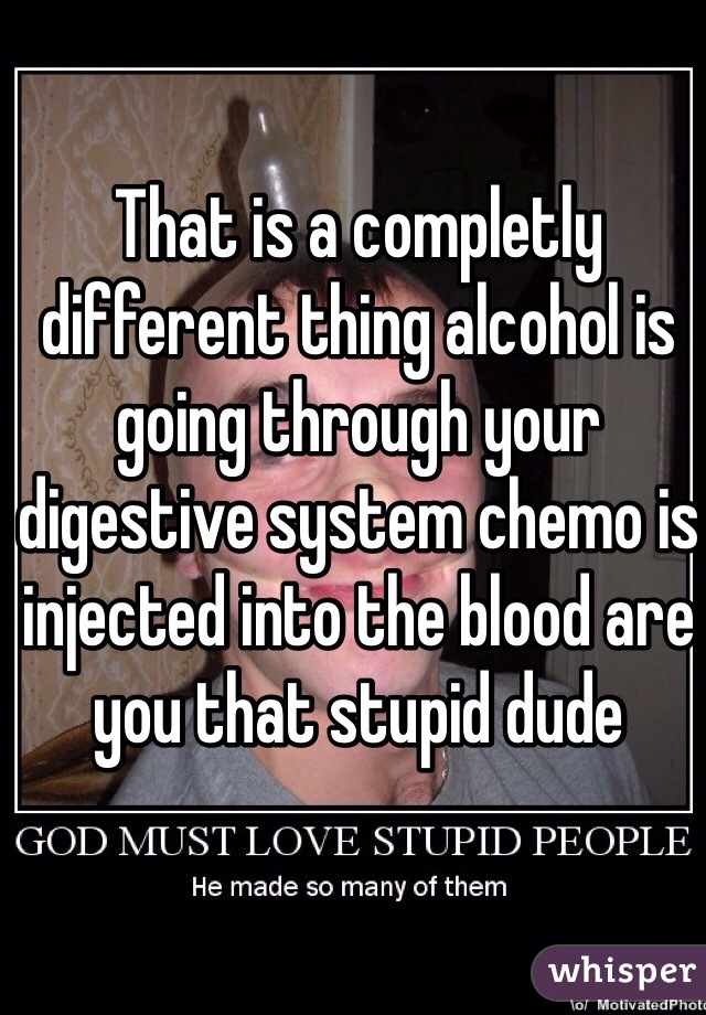 That is a completly different thing alcohol is going through your digestive system chemo is injected into the blood are you that stupid dude