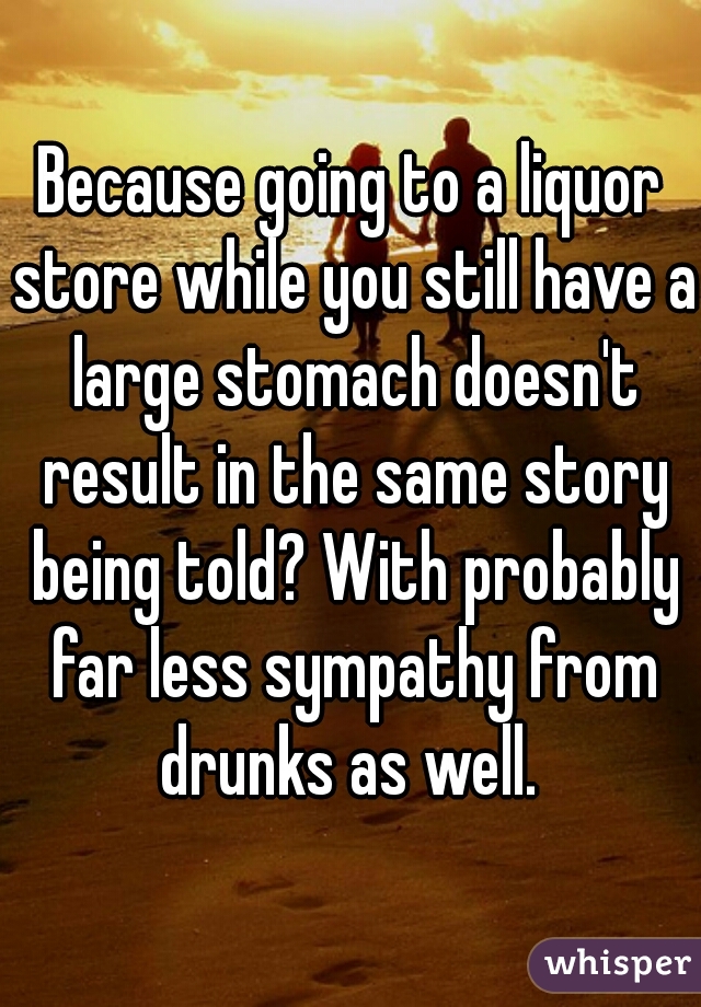 Because going to a liquor store while you still have a large stomach doesn't result in the same story being told? With probably far less sympathy from drunks as well. 