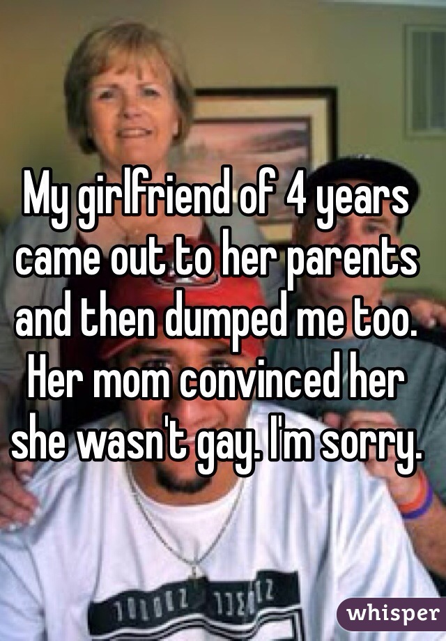 My girlfriend of 4 years came out to her parents and then dumped me too. Her mom convinced her she wasn't gay. I'm sorry.