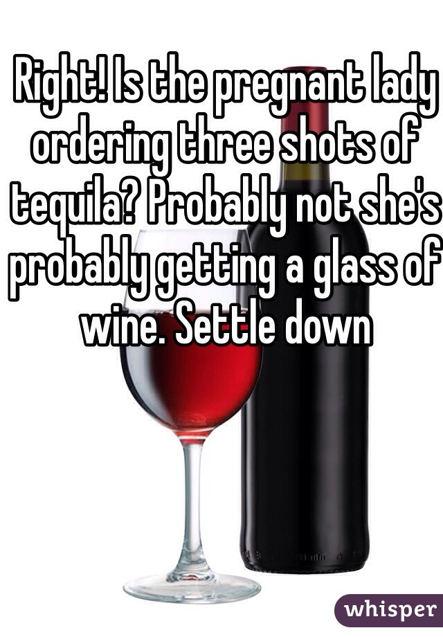 Right! Is the pregnant lady ordering three shots of tequila? Probably not she's probably getting a glass of wine. Settle down