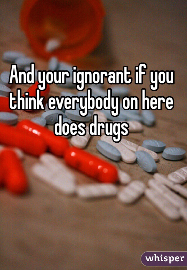 And your ignorant if you think everybody on here does drugs 