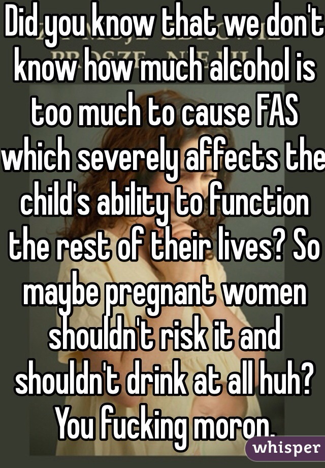 Did you know that we don't know how much alcohol is too much to cause FAS which severely affects the child's ability to function the rest of their lives? So maybe pregnant women shouldn't risk it and shouldn't drink at all huh? You fucking moron. 