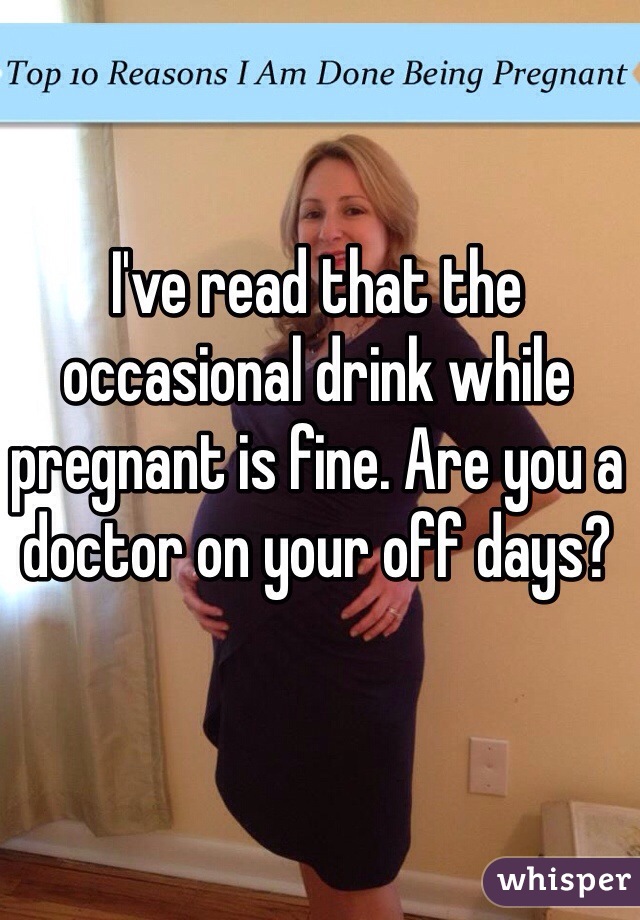 I've read that the occasional drink while pregnant is fine. Are you a doctor on your off days? 