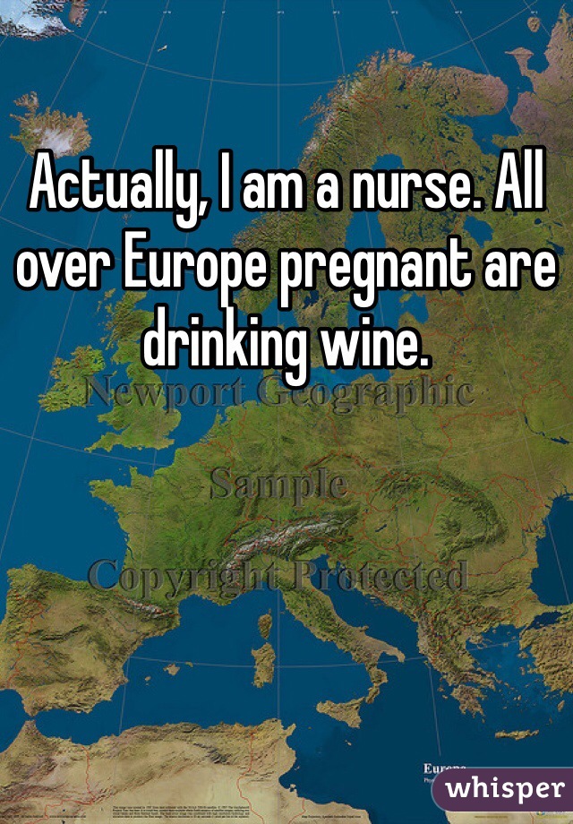 Actually, I am a nurse. All over Europe pregnant are drinking wine. 