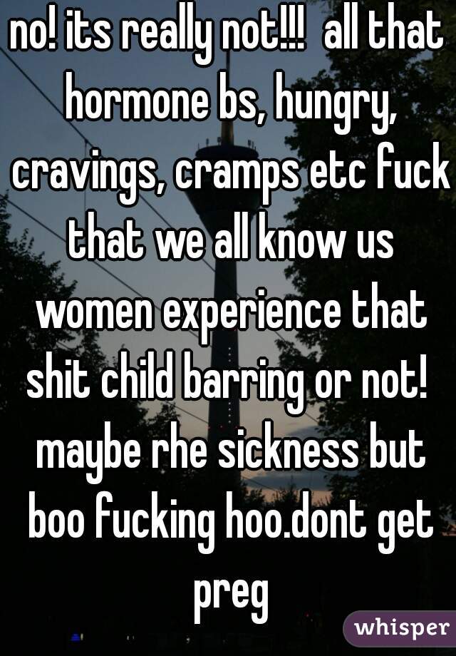 no! its really not!!!  all that hormone bs, hungry, cravings, cramps etc fuck that we all know us women experience that shit child barring or not!  maybe rhe sickness but boo fucking hoo.dont get preg