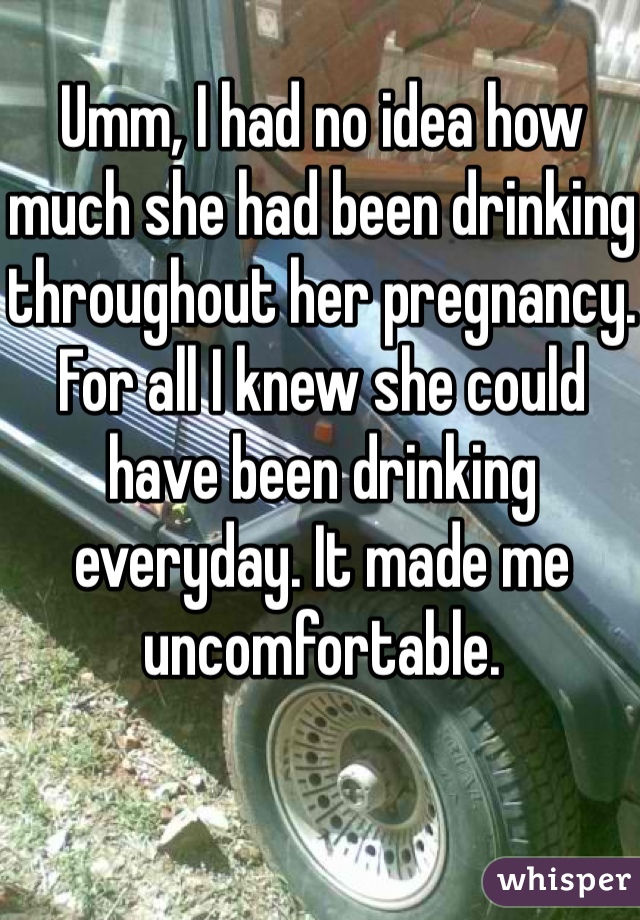 Umm, I had no idea how much she had been drinking throughout her pregnancy. For all I knew she could have been drinking everyday. It made me uncomfortable. 