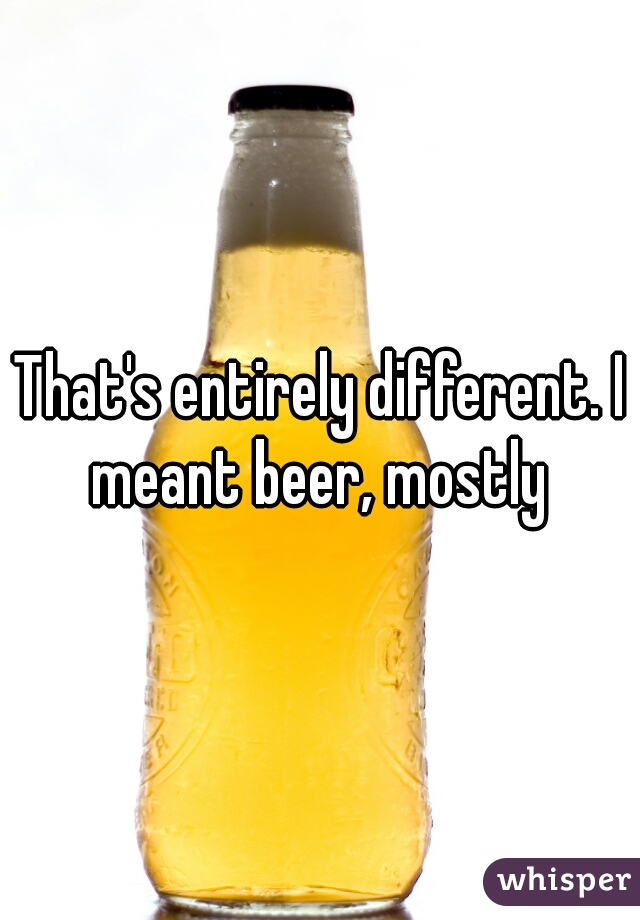 That's entirely different. I meant beer, mostly 