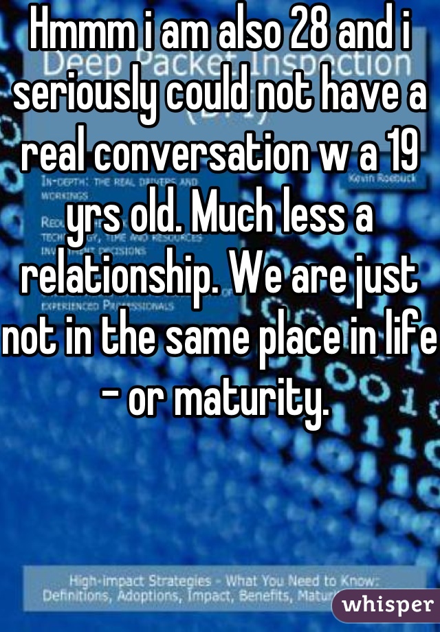 Hmmm i am also 28 and i seriously could not have a real conversation w a 19 yrs old. Much less a relationship. We are just not in the same place in life - or maturity. 