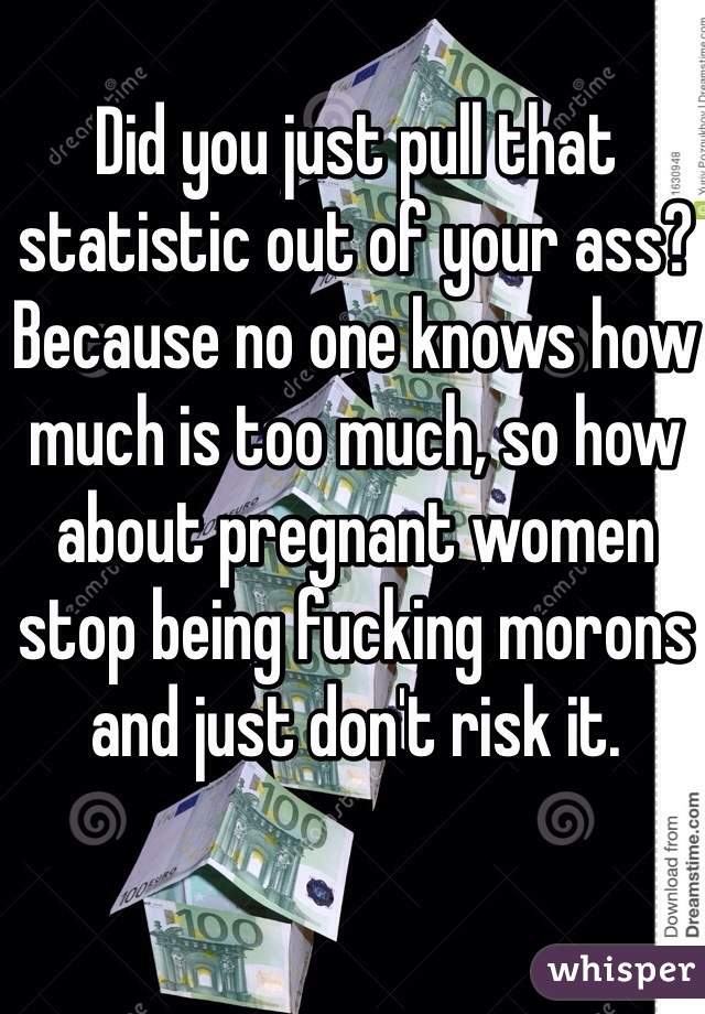 Did you just pull that statistic out of your ass? Because no one knows how much is too much, so how about pregnant women stop being fucking morons and just don't risk it.