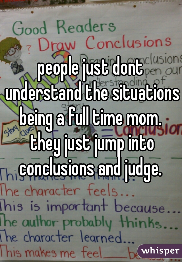 people just dont understand the situations being a full time mom.  they just jump into conclusions and judge. 